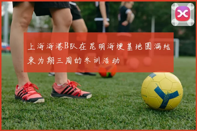 上海海港B队在昆明海埂基地圆满结束为期三周的冬训活动