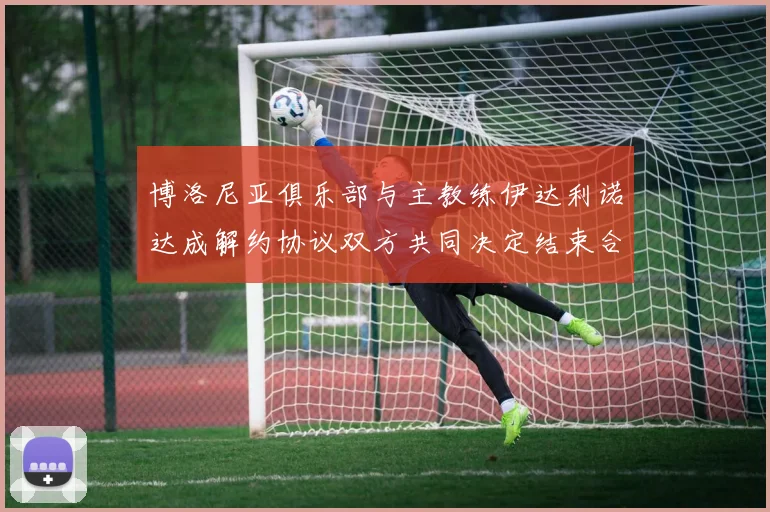 博洛尼亚俱乐部与主教练伊达利诺达成解约协议双方共同决定结束合作关系