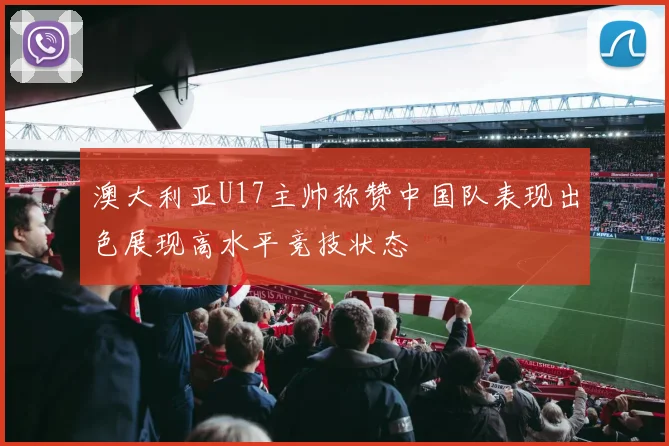 澳大利亚U17主帅称赞中国队表现出色展现高水平竞技状态