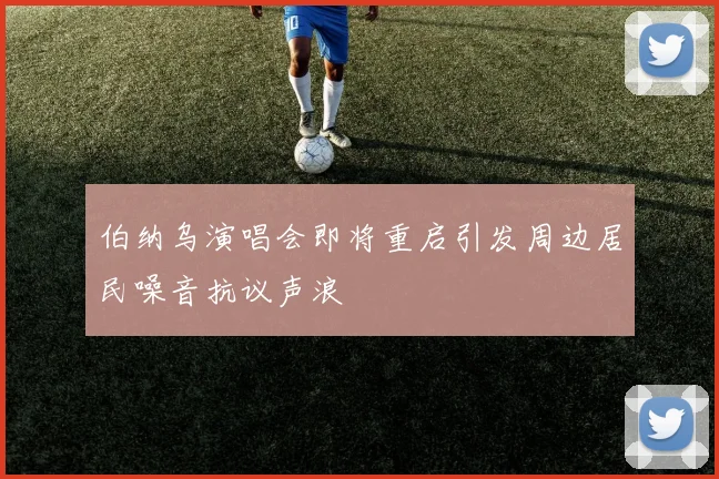 伯纳乌演唱会即将重启引发周边居民噪音抗议声浪