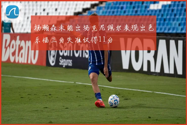 杨瀚森未能出场克尼佩尔表现出色乐福三分失准仅得11分