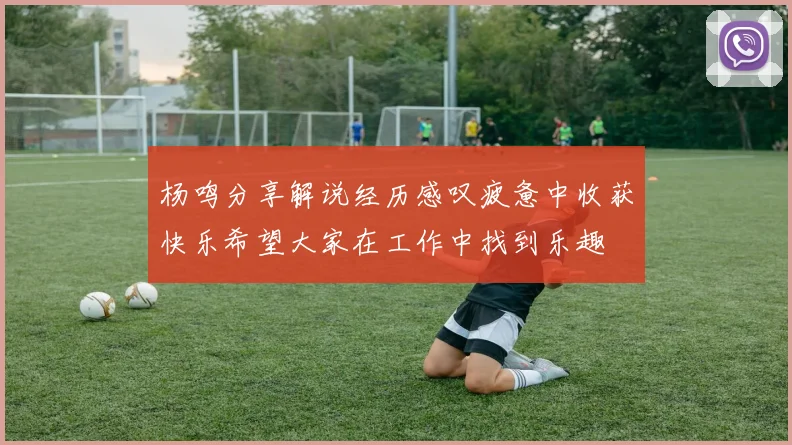 杨鸣分享解说经历感叹疲惫中收获快乐希望大家在工作中找到乐趣