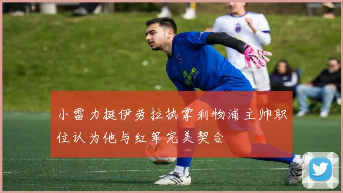 小雷力挺伊劳拉执掌利物浦主帅职位认为他与红军完美契合