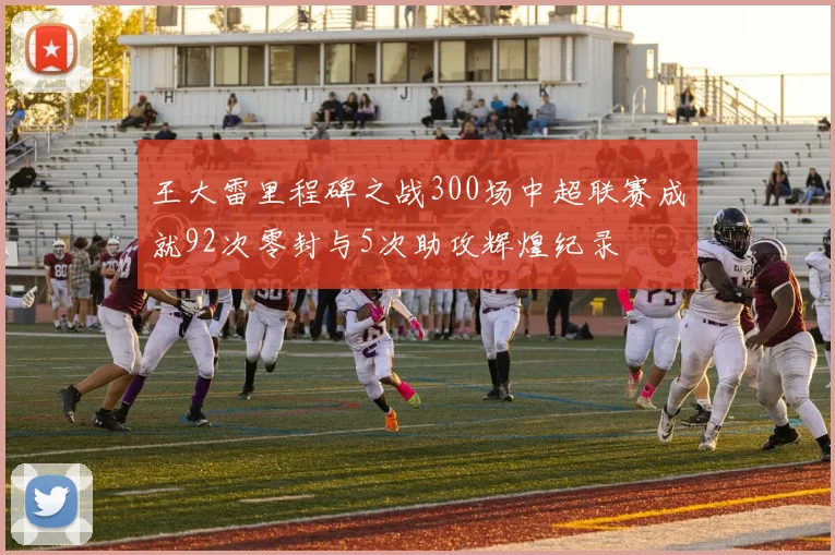 王大雷里程碑之战300场中超联赛成就92次零封与5次助攻辉煌纪录