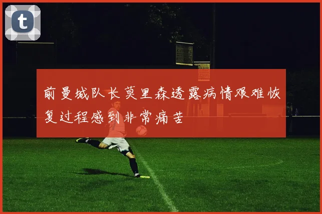 前曼城队长莫里森透露病情艰难恢复过程感到非常痛苦