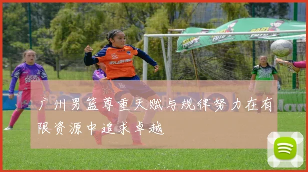 广州男篮尊重天赋与规律努力在有限资源中追求卓越